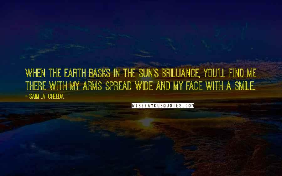 Saim .A. Cheeda Quotes: When the Earth basks in the Sun's brilliance, you'll find me there with my arms spread wide and my face with a smile.