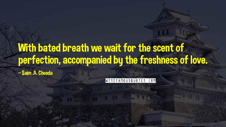 Saim .A. Cheeda Quotes: With bated breath we wait for the scent of perfection, accompanied by the freshness of love.