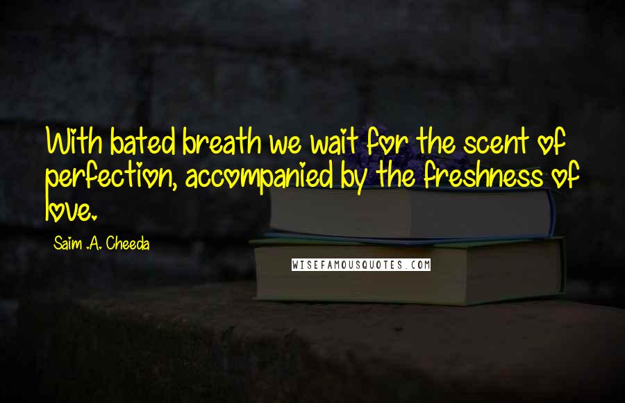 Saim .A. Cheeda Quotes: With bated breath we wait for the scent of perfection, accompanied by the freshness of love.