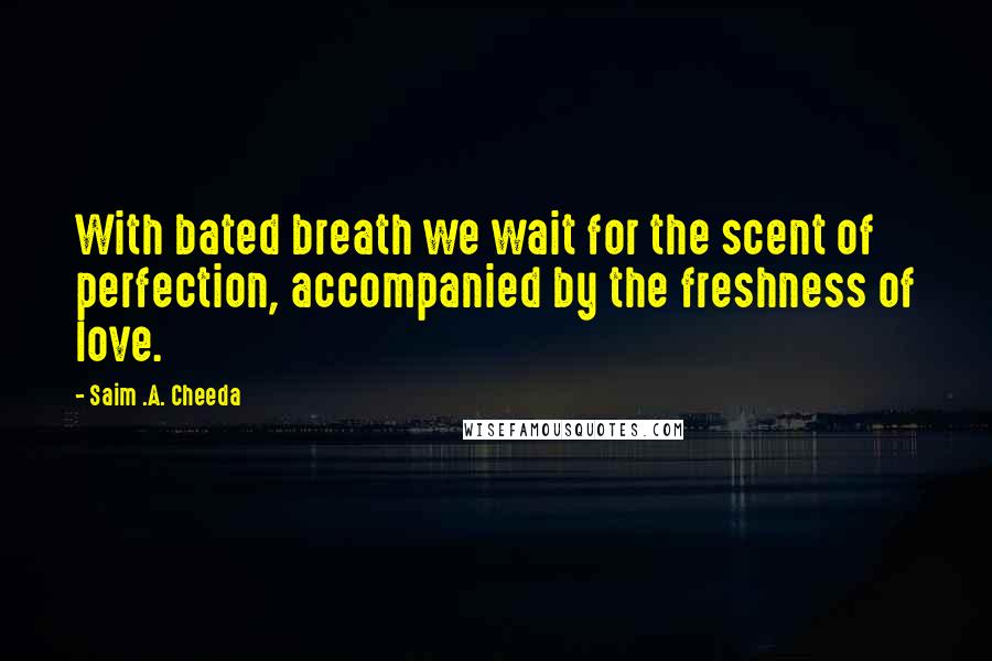 Saim .A. Cheeda Quotes: With bated breath we wait for the scent of perfection, accompanied by the freshness of love.