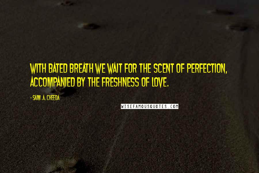 Saim .A. Cheeda Quotes: With bated breath we wait for the scent of perfection, accompanied by the freshness of love.