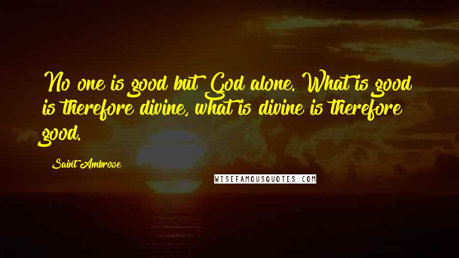 Saint Ambrose Quotes: No one is good but God alone. What is good is therefore divine, what is divine is therefore good.