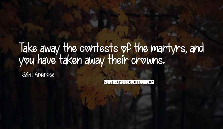 Saint Ambrose Quotes: Take away the contests of the martyrs, and you have taken away their crowns.
