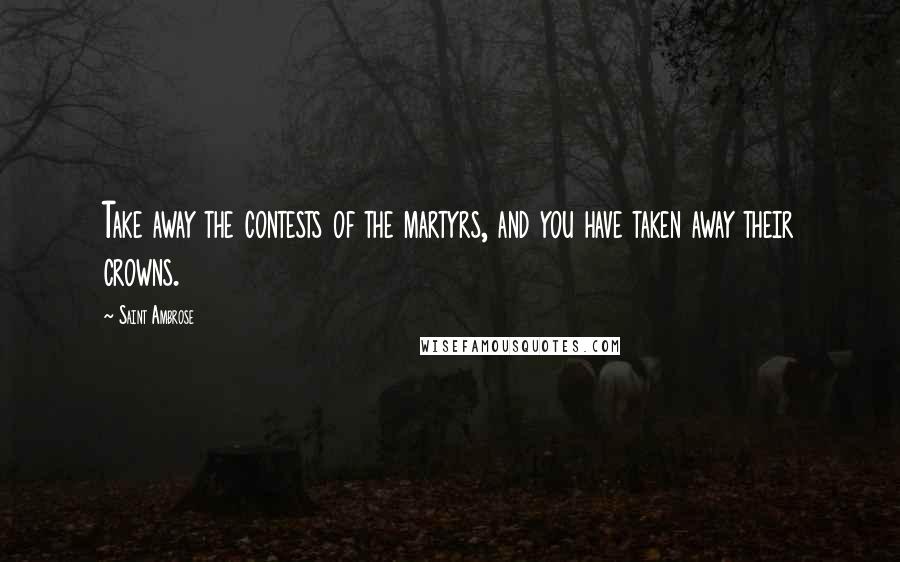 Saint Ambrose Quotes: Take away the contests of the martyrs, and you have taken away their crowns.