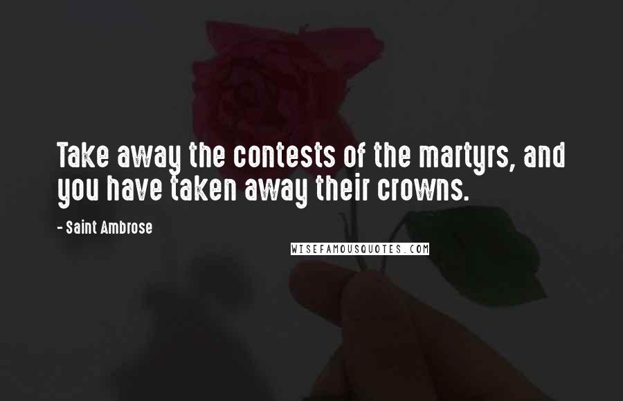 Saint Ambrose Quotes: Take away the contests of the martyrs, and you have taken away their crowns.