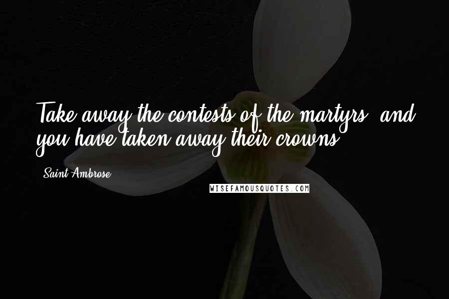 Saint Ambrose Quotes: Take away the contests of the martyrs, and you have taken away their crowns.
