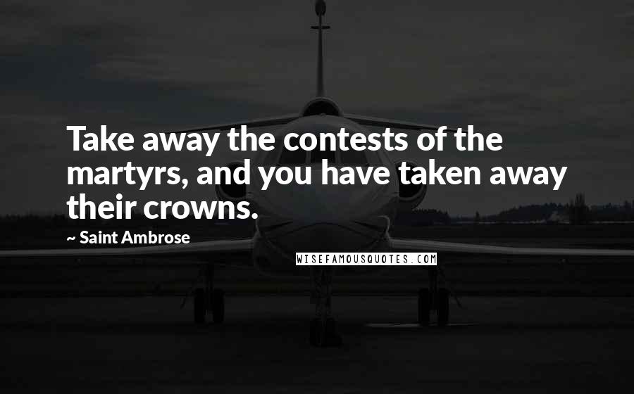 Saint Ambrose Quotes: Take away the contests of the martyrs, and you have taken away their crowns.