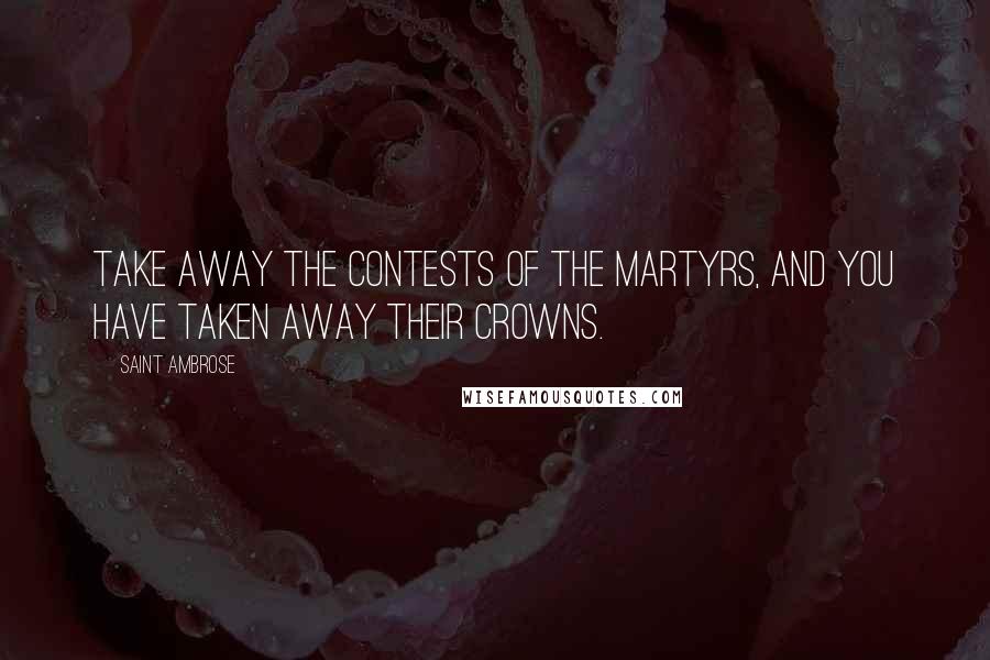 Saint Ambrose Quotes: Take away the contests of the martyrs, and you have taken away their crowns.