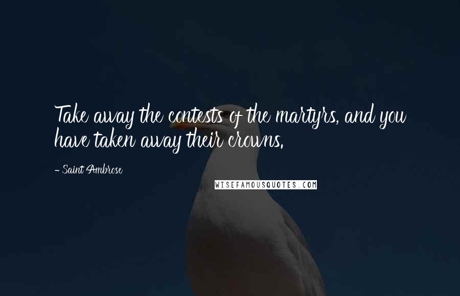 Saint Ambrose Quotes: Take away the contests of the martyrs, and you have taken away their crowns.