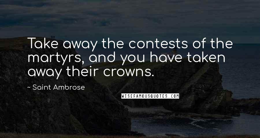 Saint Ambrose Quotes: Take away the contests of the martyrs, and you have taken away their crowns.