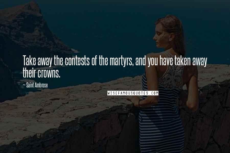 Saint Ambrose Quotes: Take away the contests of the martyrs, and you have taken away their crowns.