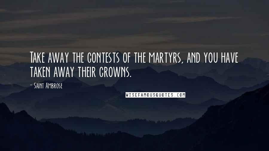 Saint Ambrose Quotes: Take away the contests of the martyrs, and you have taken away their crowns.