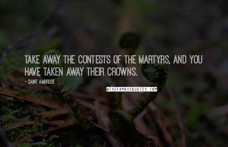Saint Ambrose Quotes: Take away the contests of the martyrs, and you have taken away their crowns.