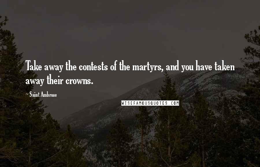 Saint Ambrose Quotes: Take away the contests of the martyrs, and you have taken away their crowns.