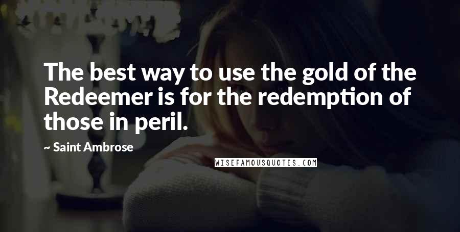 Saint Ambrose Quotes: The best way to use the gold of the Redeemer is for the redemption of those in peril.