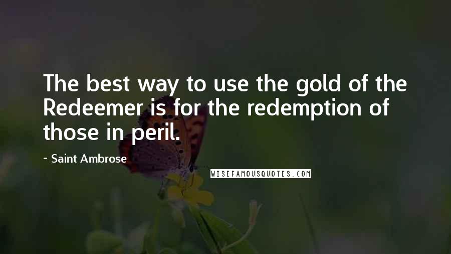 Saint Ambrose Quotes: The best way to use the gold of the Redeemer is for the redemption of those in peril.