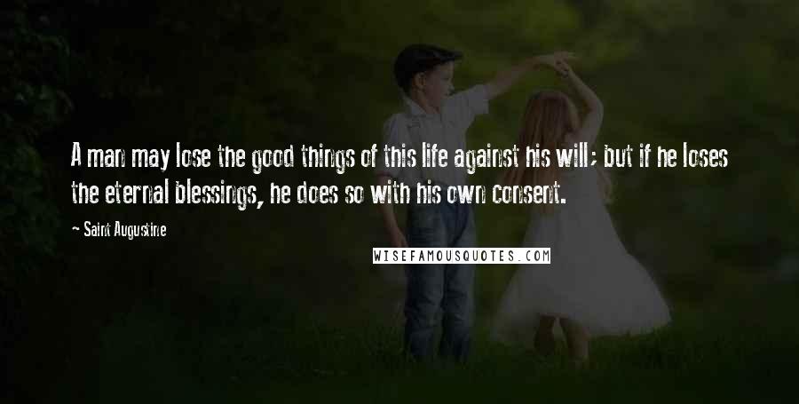 Saint Augustine Quotes: A man may lose the good things of this life against his will; but if he loses the eternal blessings, he does so with his own consent.