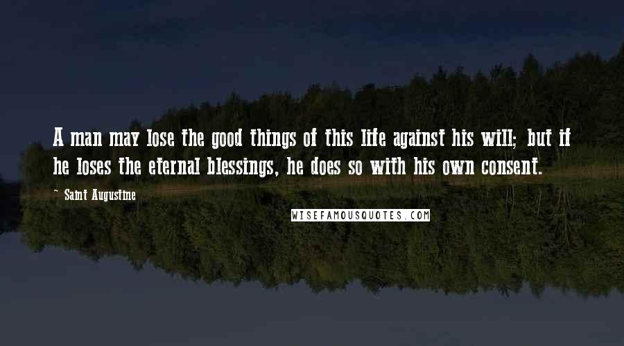 Saint Augustine Quotes: A man may lose the good things of this life against his will; but if he loses the eternal blessings, he does so with his own consent.