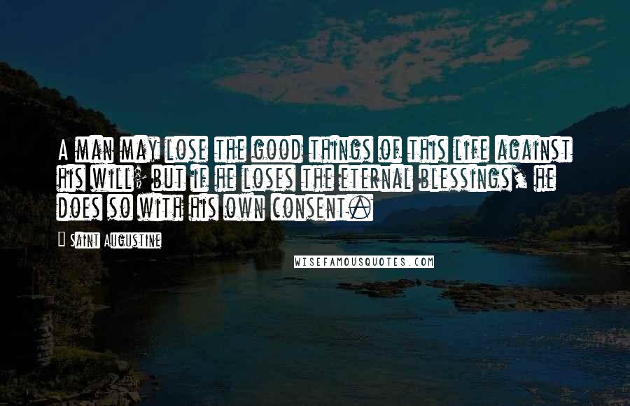 Saint Augustine Quotes: A man may lose the good things of this life against his will; but if he loses the eternal blessings, he does so with his own consent.