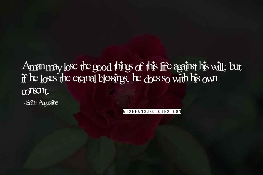 Saint Augustine Quotes: A man may lose the good things of this life against his will; but if he loses the eternal blessings, he does so with his own consent.