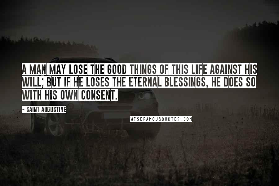 Saint Augustine Quotes: A man may lose the good things of this life against his will; but if he loses the eternal blessings, he does so with his own consent.