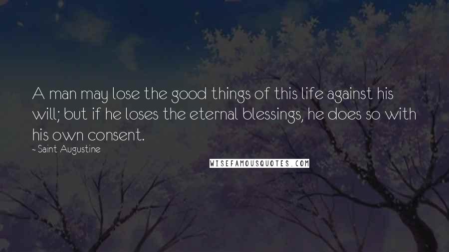 Saint Augustine Quotes: A man may lose the good things of this life against his will; but if he loses the eternal blessings, he does so with his own consent.