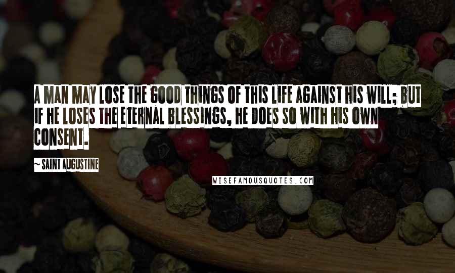 Saint Augustine Quotes: A man may lose the good things of this life against his will; but if he loses the eternal blessings, he does so with his own consent.
