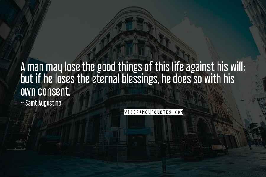 Saint Augustine Quotes: A man may lose the good things of this life against his will; but if he loses the eternal blessings, he does so with his own consent.