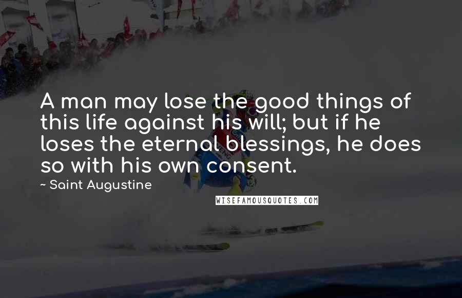 Saint Augustine Quotes: A man may lose the good things of this life against his will; but if he loses the eternal blessings, he does so with his own consent.