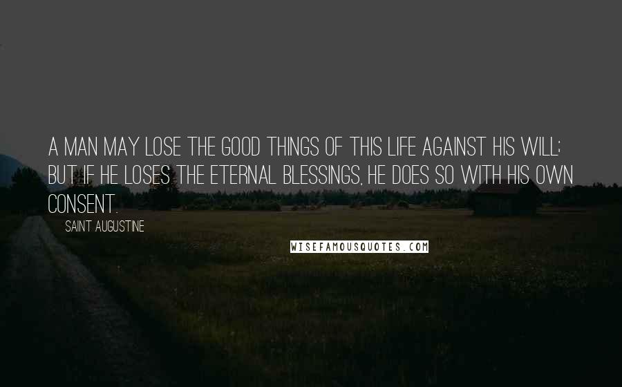 Saint Augustine Quotes: A man may lose the good things of this life against his will; but if he loses the eternal blessings, he does so with his own consent.