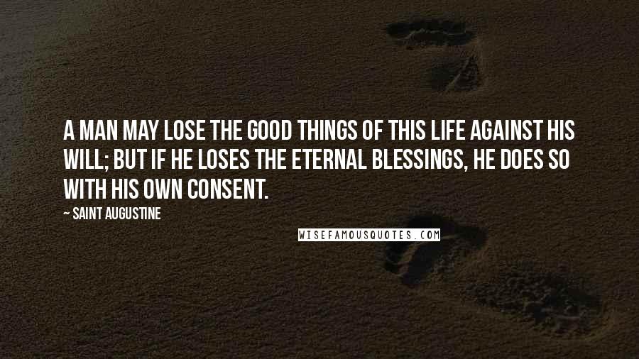 Saint Augustine Quotes: A man may lose the good things of this life against his will; but if he loses the eternal blessings, he does so with his own consent.