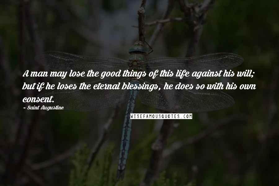 Saint Augustine Quotes: A man may lose the good things of this life against his will; but if he loses the eternal blessings, he does so with his own consent.