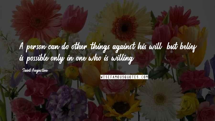 Saint Augustine Quotes: A person can do other things against his will, but belief is possible only in one who is willing.