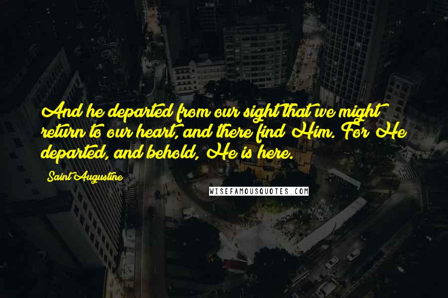 Saint Augustine Quotes: And he departed from our sight that we might return to our heart, and there find Him. For He departed, and behold, He is here.