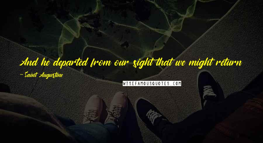 Saint Augustine Quotes: And he departed from our sight that we might return to our heart, and there find Him. For He departed, and behold, He is here.