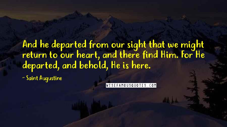 Saint Augustine Quotes: And he departed from our sight that we might return to our heart, and there find Him. For He departed, and behold, He is here.