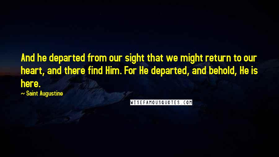Saint Augustine Quotes: And he departed from our sight that we might return to our heart, and there find Him. For He departed, and behold, He is here.