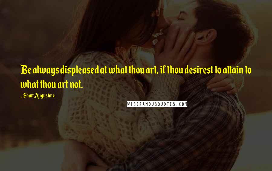 Saint Augustine Quotes: Be always displeased at what thou art, if thou desirest to attain to what thou art not.
