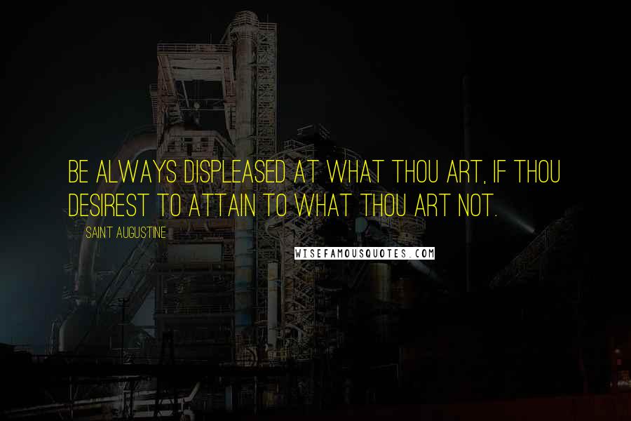 Saint Augustine Quotes: Be always displeased at what thou art, if thou desirest to attain to what thou art not.