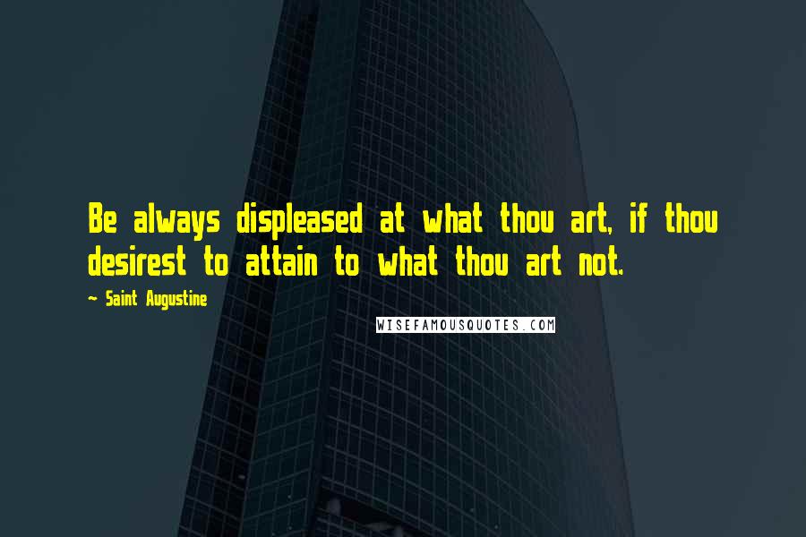 Saint Augustine Quotes: Be always displeased at what thou art, if thou desirest to attain to what thou art not.