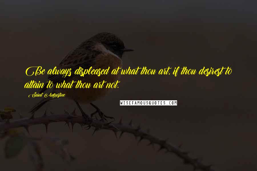 Saint Augustine Quotes: Be always displeased at what thou art, if thou desirest to attain to what thou art not.