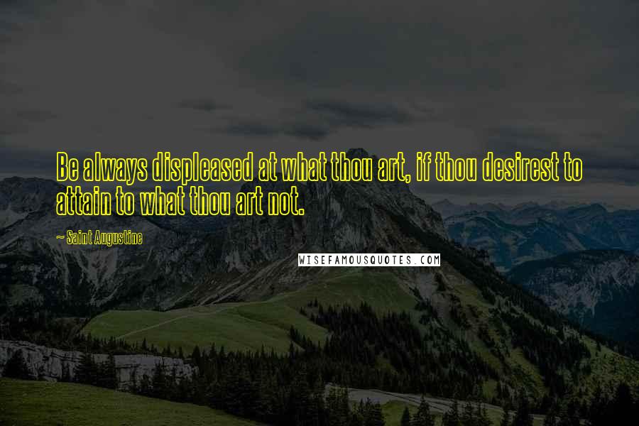 Saint Augustine Quotes: Be always displeased at what thou art, if thou desirest to attain to what thou art not.