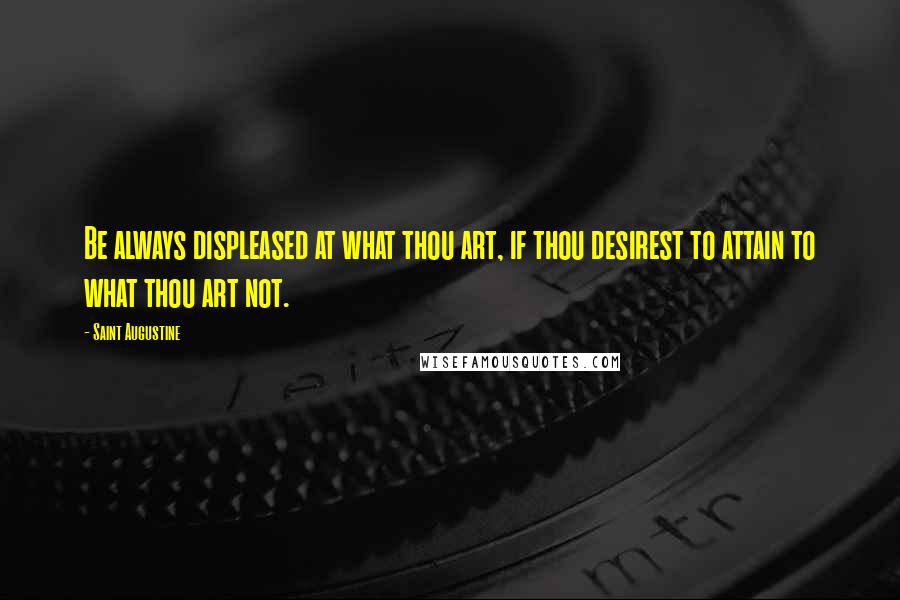 Saint Augustine Quotes: Be always displeased at what thou art, if thou desirest to attain to what thou art not.