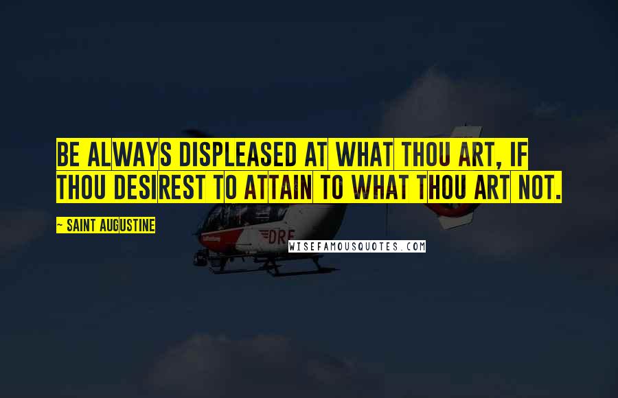 Saint Augustine Quotes: Be always displeased at what thou art, if thou desirest to attain to what thou art not.