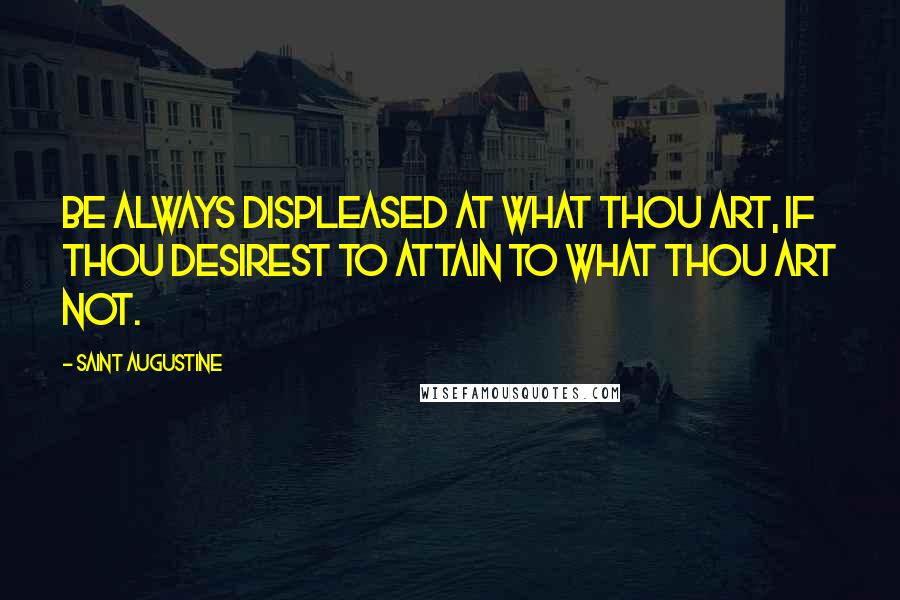 Saint Augustine Quotes: Be always displeased at what thou art, if thou desirest to attain to what thou art not.