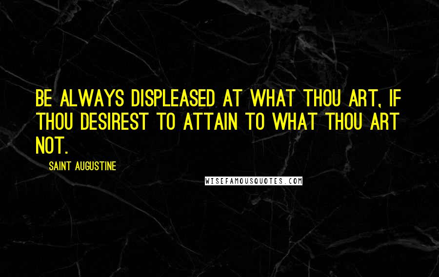 Saint Augustine Quotes: Be always displeased at what thou art, if thou desirest to attain to what thou art not.