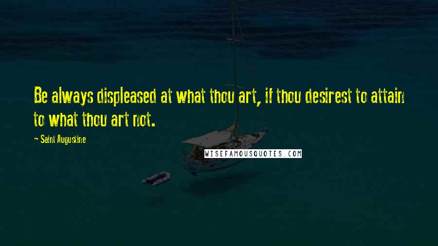 Saint Augustine Quotes: Be always displeased at what thou art, if thou desirest to attain to what thou art not.