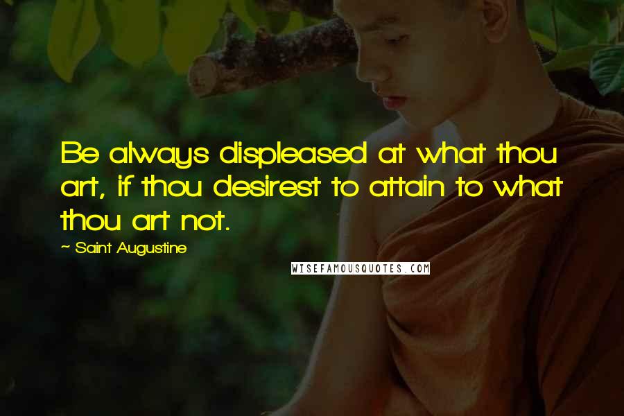 Saint Augustine Quotes: Be always displeased at what thou art, if thou desirest to attain to what thou art not.