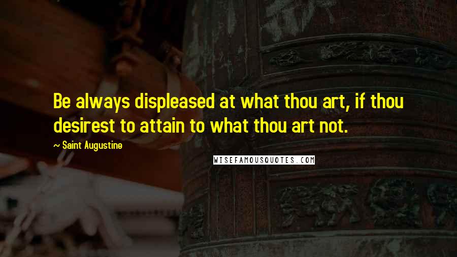 Saint Augustine Quotes: Be always displeased at what thou art, if thou desirest to attain to what thou art not.