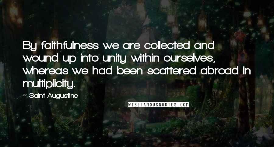 Saint Augustine Quotes: By faithfulness we are collected and wound up into unity within ourselves, whereas we had been scattered abroad in multiplicity.